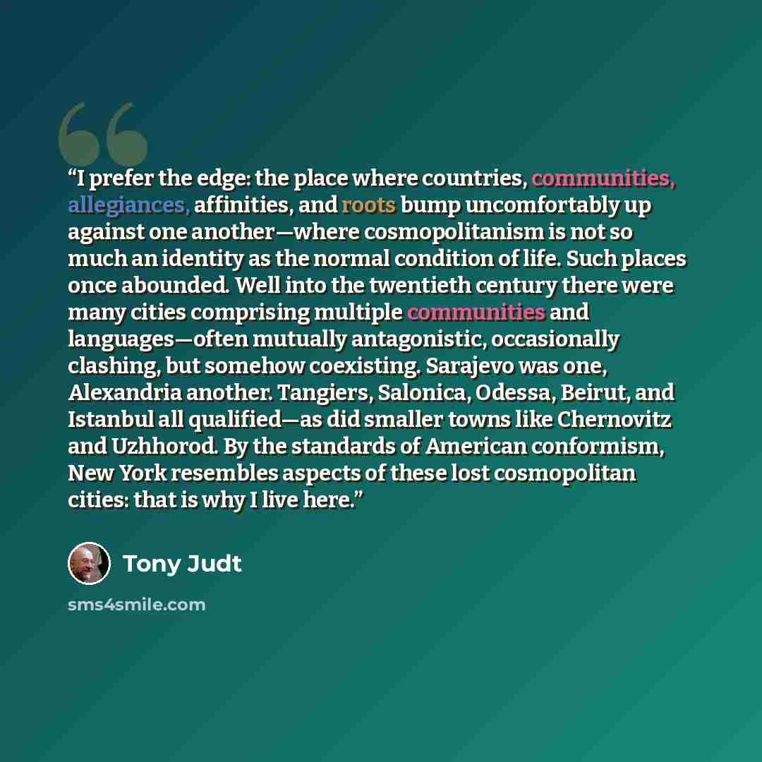 “I prefer the edge: the place where countries, communities, allegiances, affinities, and roots bump uncomfortably up against one another—where cosmopolitanism is not so much an identity as the normal condition of life. Such places once abounded. Well into the twentieth century there were many…” quote by Tony Judt