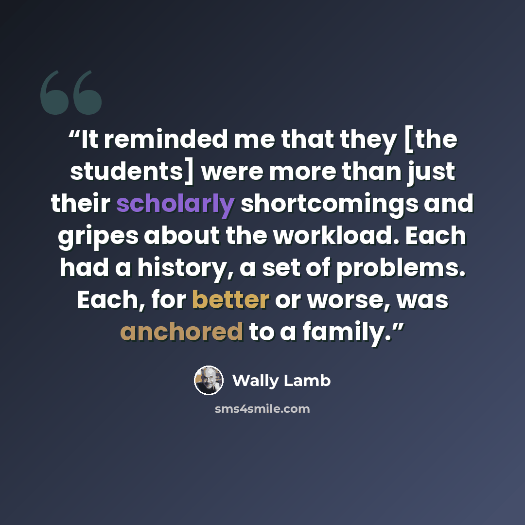 “It reminded me that they [the students] were more than just their scholarly shortcomings and gripes about the workload. Each had a history, a set of problems. Each, for better or worse, was anchored to a family.” quote by Wally Lamb