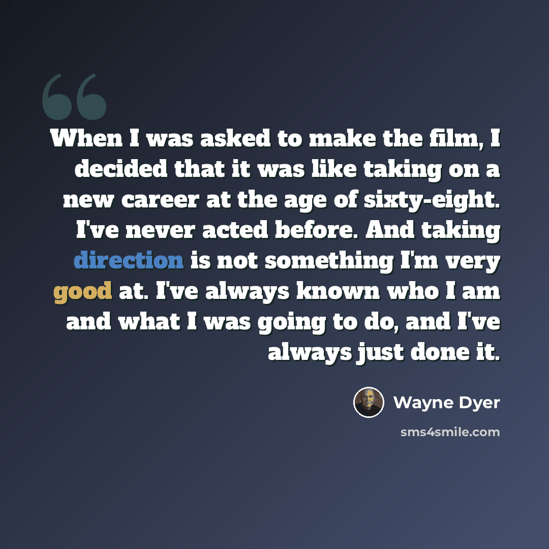 “When I was asked to make the film, I decided that it was like taking on a new career at the age of sixty-eight. I've never acted before. And taking direction is not something I'm very good at. I've always known who I am and what I was going to do, and I've always just done it.” quote by Wayne Dyer