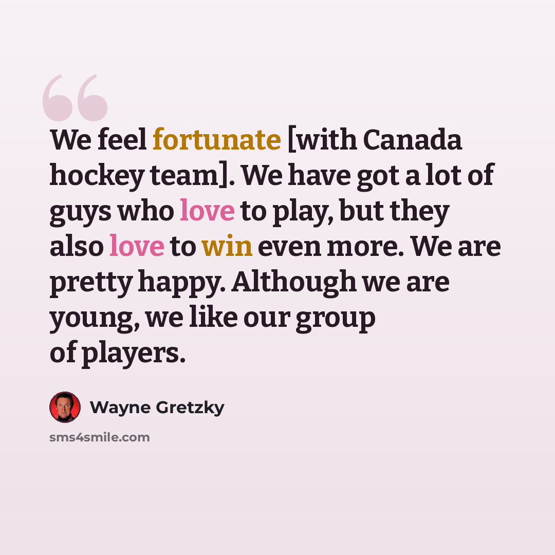 “We feel fortunate [with Canada hockey team]. We have got a lot of guys who love to play, but they also love to win even more. We are pretty happy. Although we are young, we like our group of players.” quote by Wayne Gretzky