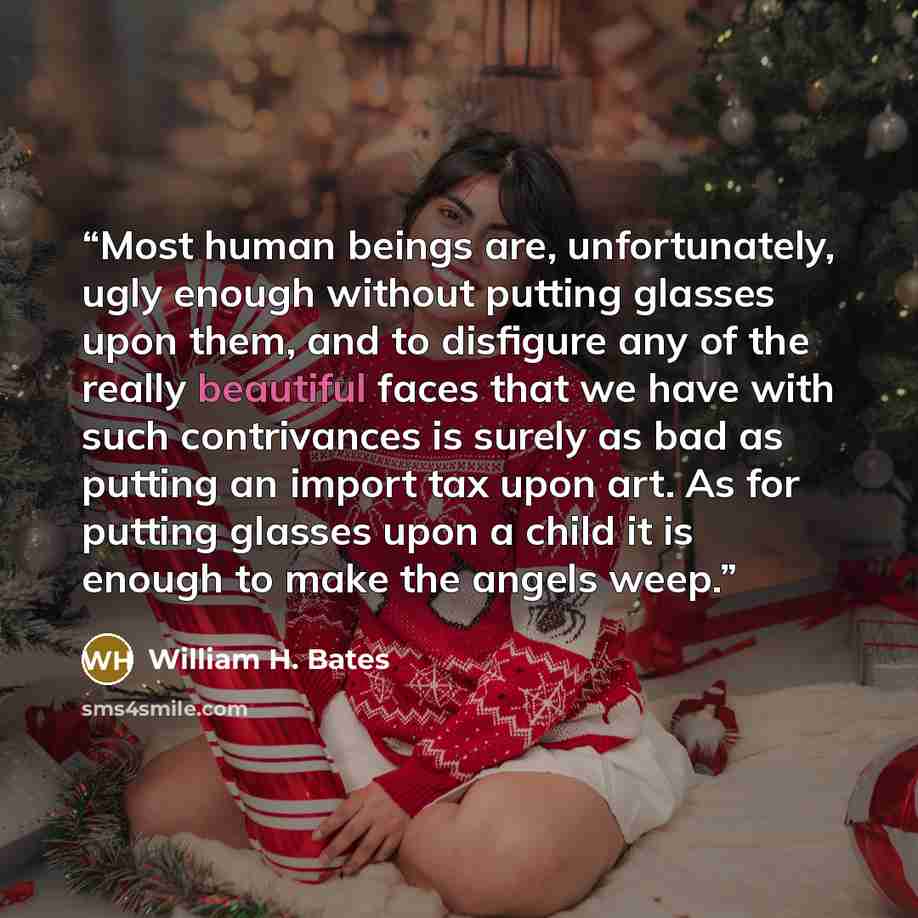 “Most human beings are, unfortunately, ugly enough without putting glasses upon them, and to disfigure any of the really beautiful faces that we have with such contrivances is surely as bad as putting an import tax upon art. As for putting glasses upon a child it is enough to make the angels weep.” quote by William H. Bates