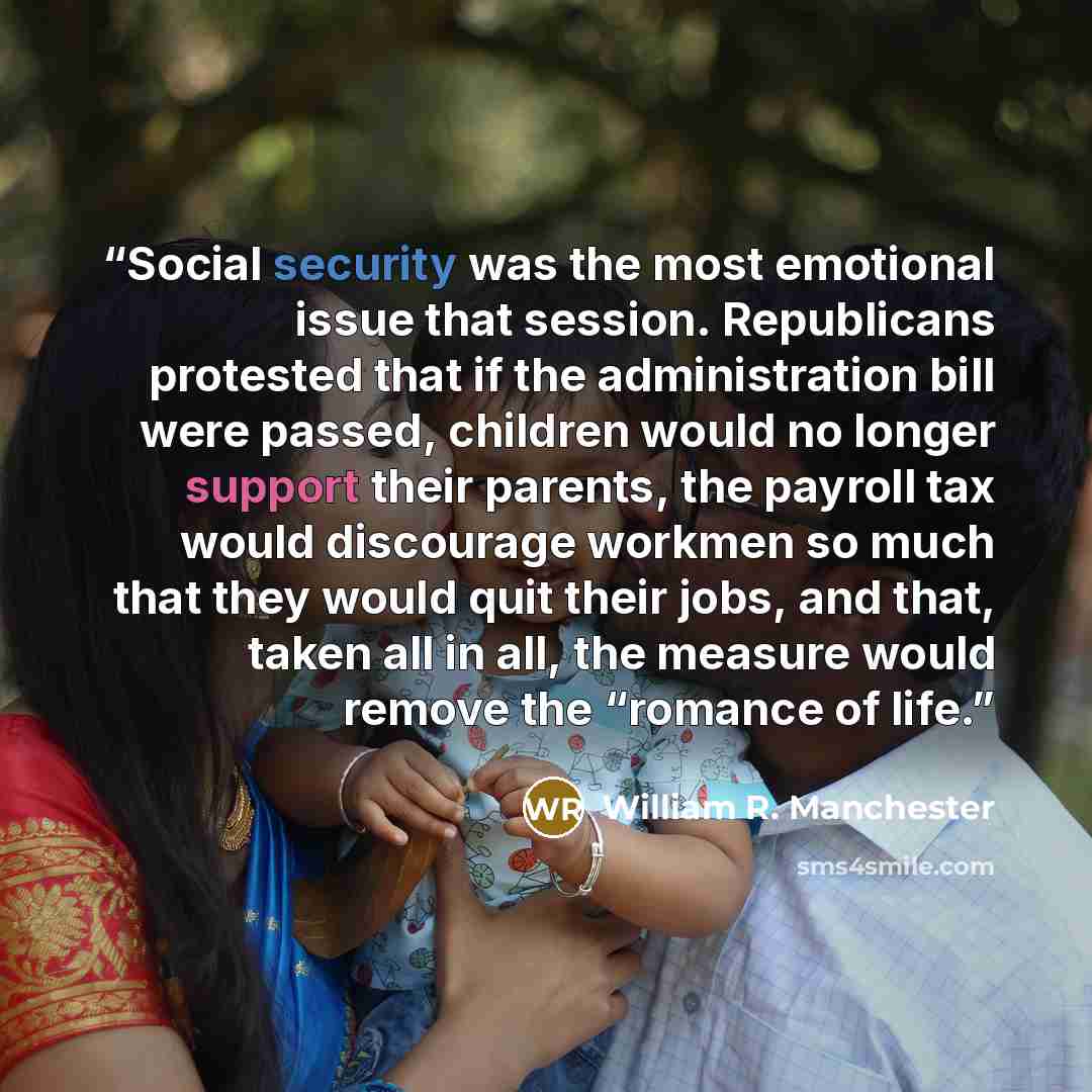 “Social security was the most emotional issue that session. Republicans protested that if the administration bill were passed, children would no longer support their parents, the payroll tax would discourage workmen so much that they would quit their jobs, and that, taken all in all, the measure…” quote by William R. Manchester