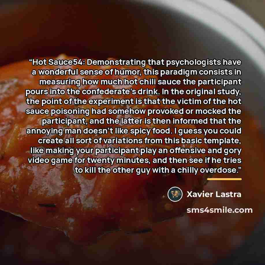 “Hot Sauce54: Demonstrating that psychologists have a wonderful sense of humor, this paradigm consists in measuring how much hot chili sauce the participant pours into the confederate's drink. In the original study, the point of the experiment is that the victim of the hot sauce poisoning had…” quote by Xavier Lastra
