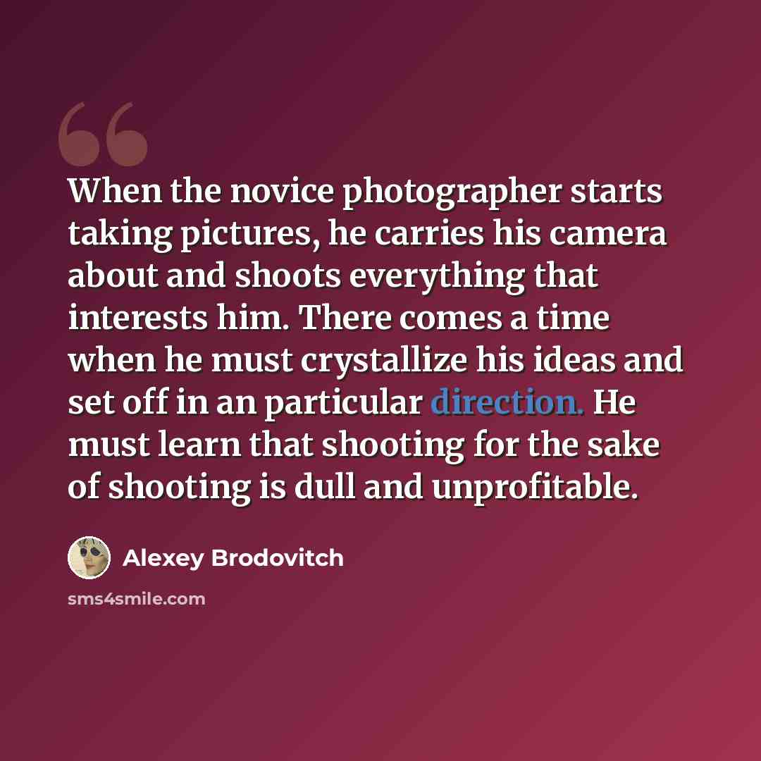 “When the novice photographer starts taking pictures, he carries his camera about and shoots everything that interests him. There comes a time when he must crystallize his ideas and set off in an particular direction. He must learn that shooting for the sake of shooting is dull and unprofitable.” quote by Alexey Brodovitch
