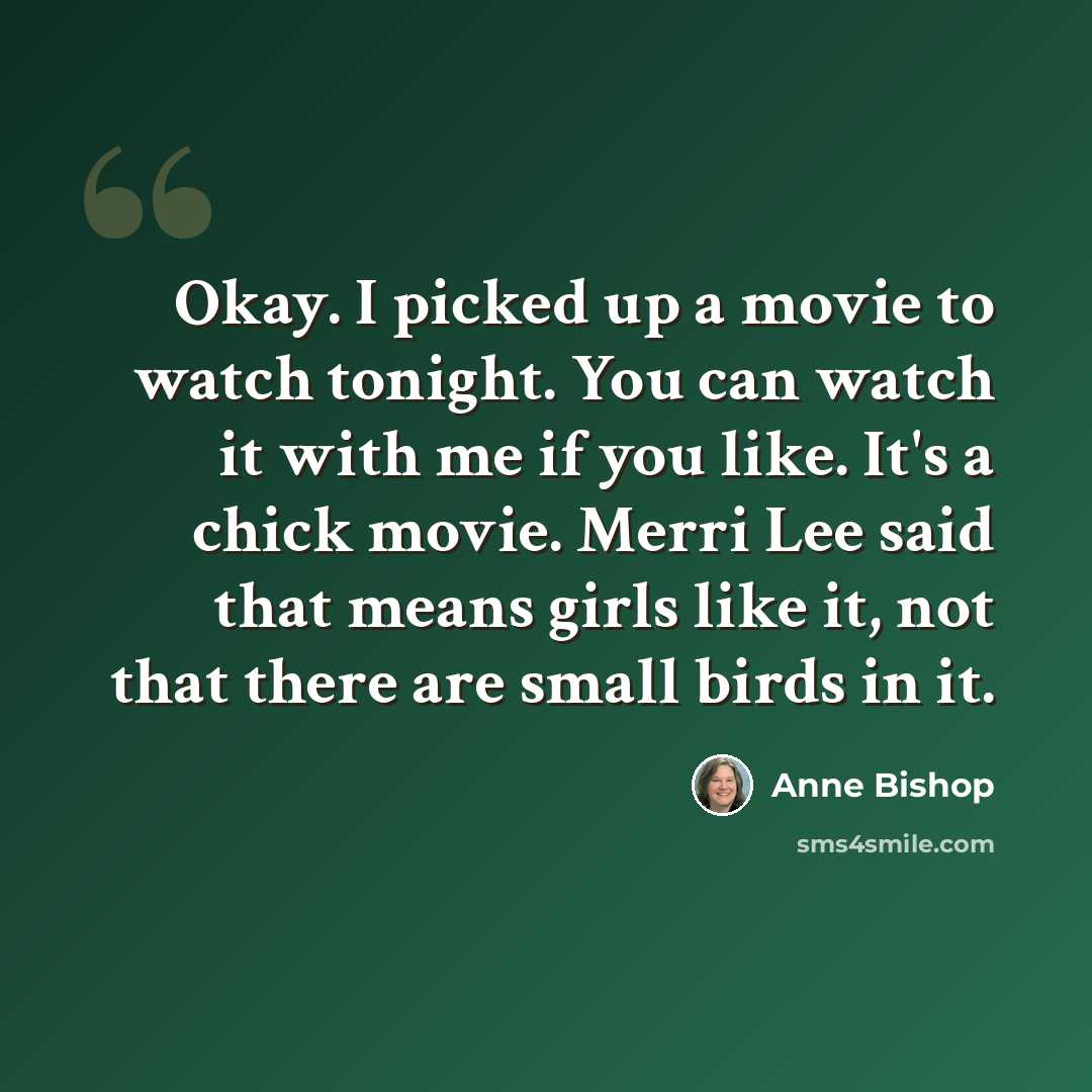 “Okay. I picked up a movie to watch tonight. You can watch it with me if you like. It's a chick movie. Merri Lee said that means girls like it, not that there are small birds in it.” quote by Anne Bishop