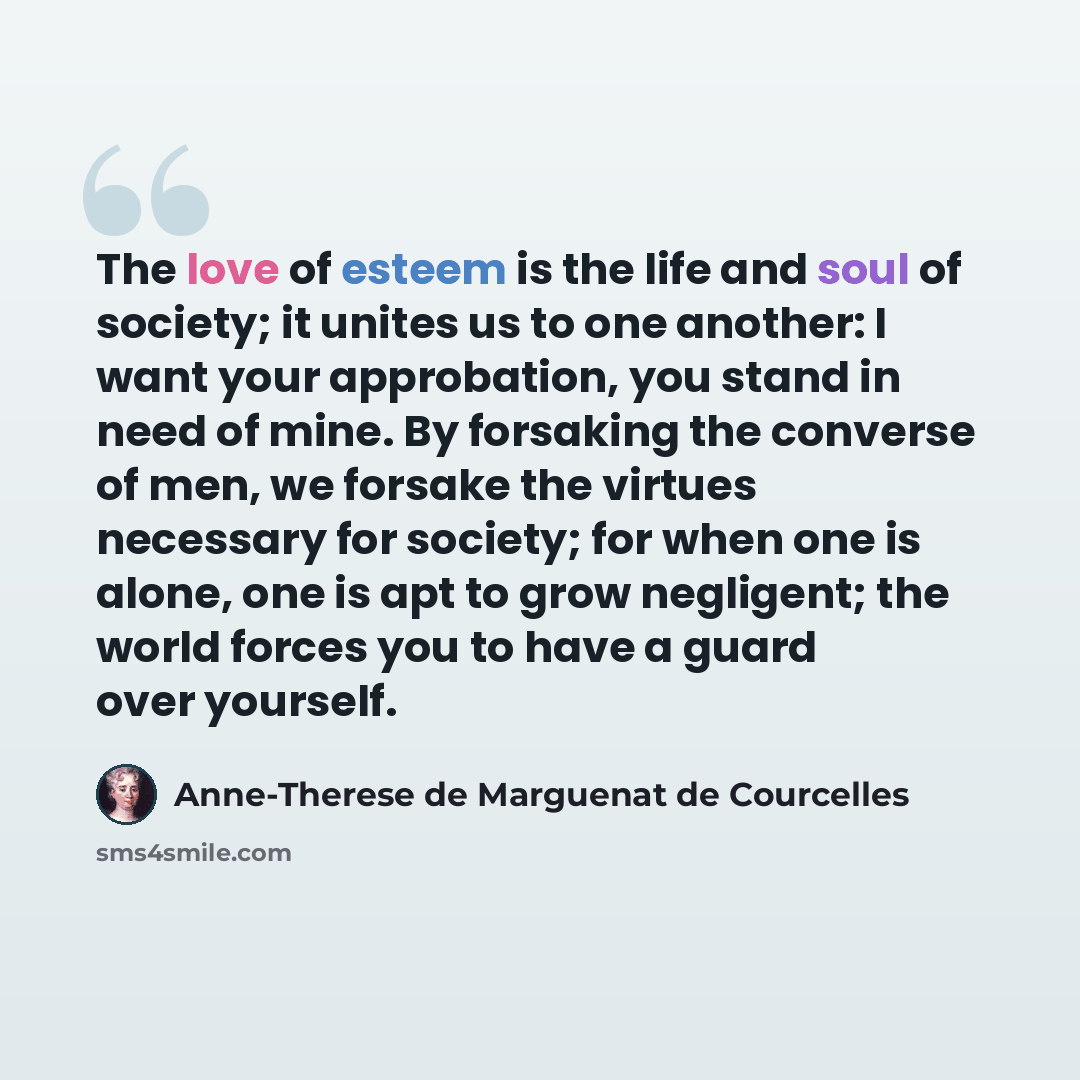 “The love of esteem is the life and soul of society; it unites us to one another: I want your approbation, you stand in need of mine. By forsaking the converse of men, we forsake the virtues necessary for society; for when one is alone, one is apt to grow negligent; the world forces you to have a…” quote by Anne-Therese de Marguenat de Courcelles