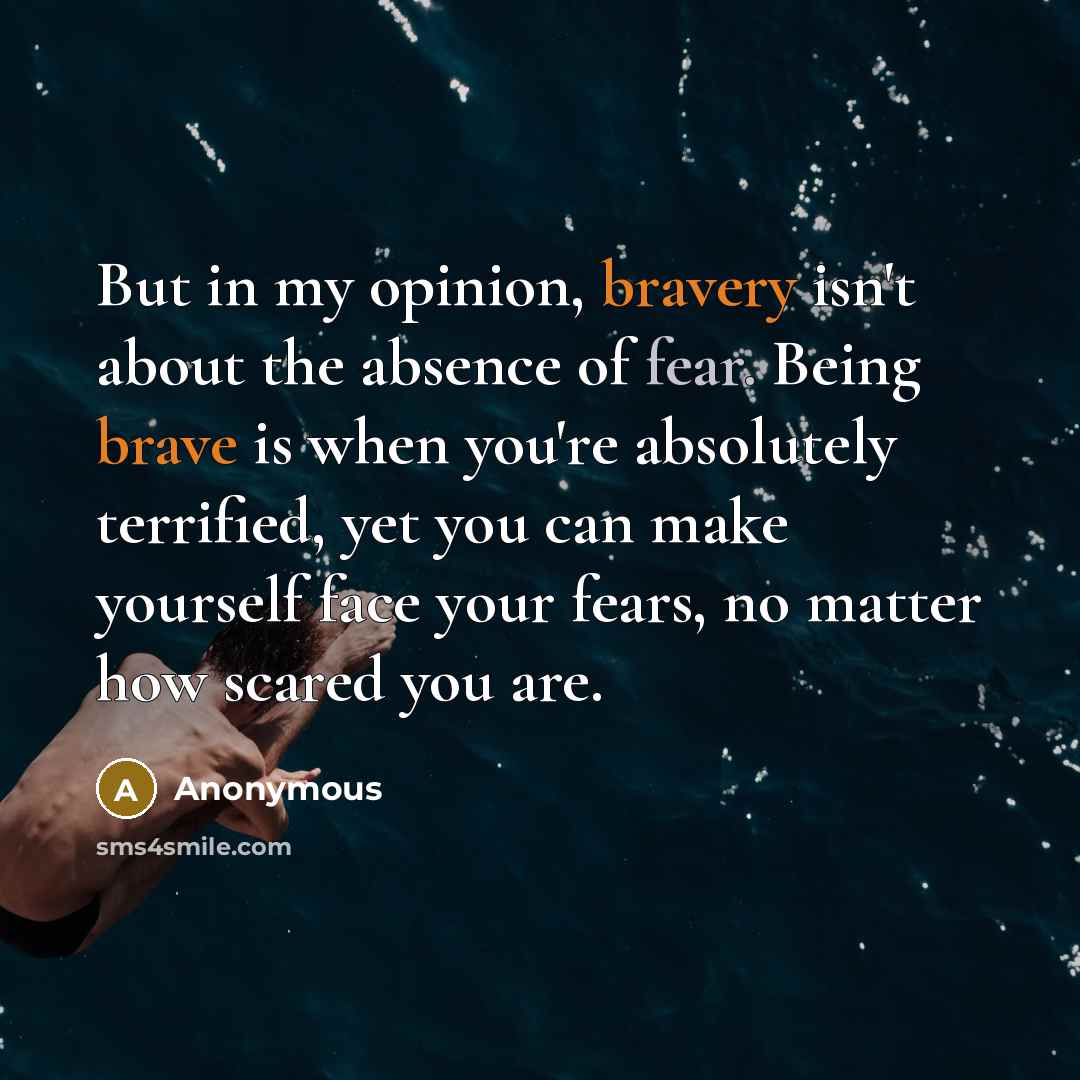 “But in my opinion, bravery isn't about the absence of fear. Being brave is when you're absolutely terrified, yet you can make yourself face your fears, no matter how scared you are.” quote by Anonymous