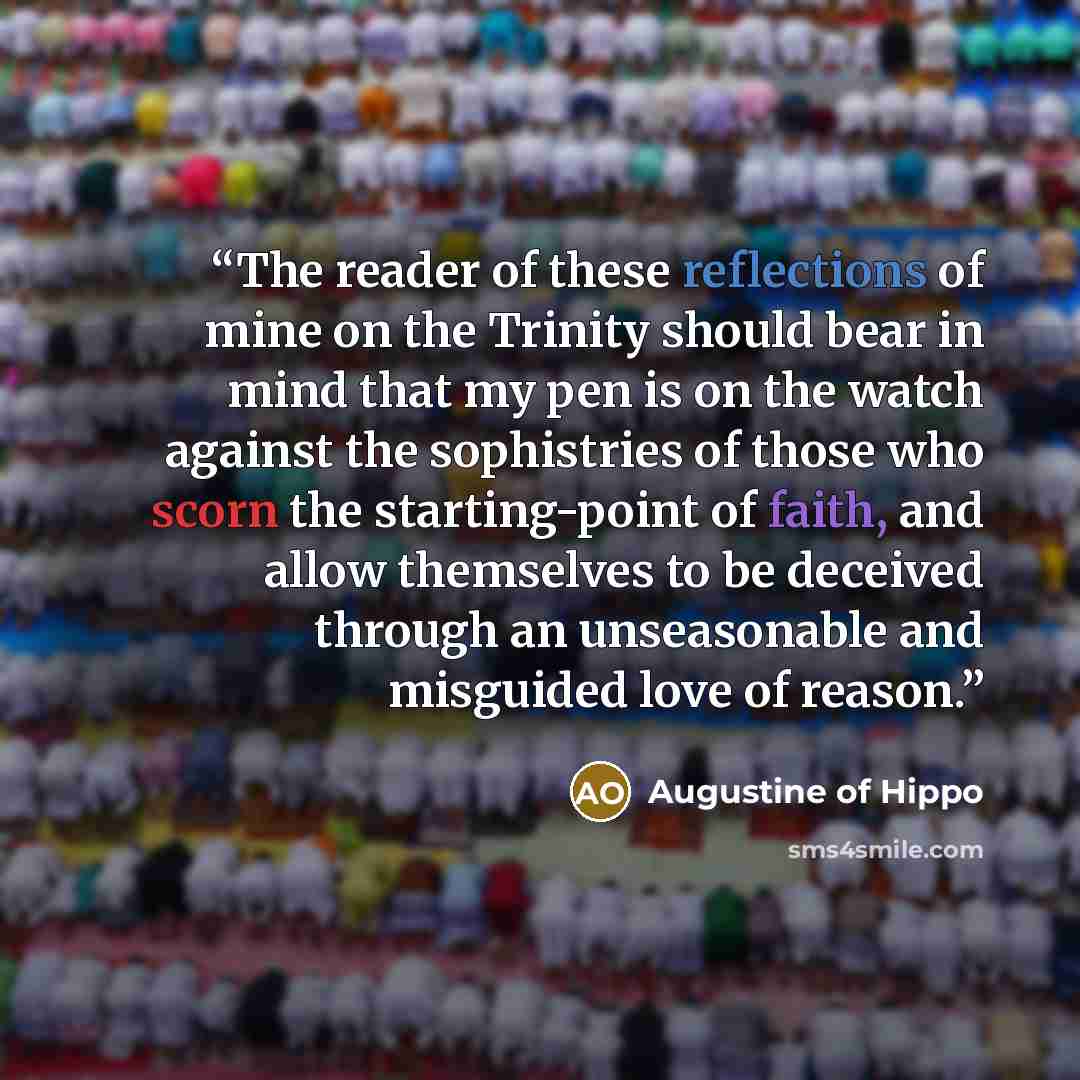 “The reader of these reflections of mine on the Trinity should bear in mind that my pen is on the watch against the sophistries of those who scorn the starting-point of faith, and allow themselves to be deceived through an unseasonable and misguided love of reason.” quote by Augustine of Hippo