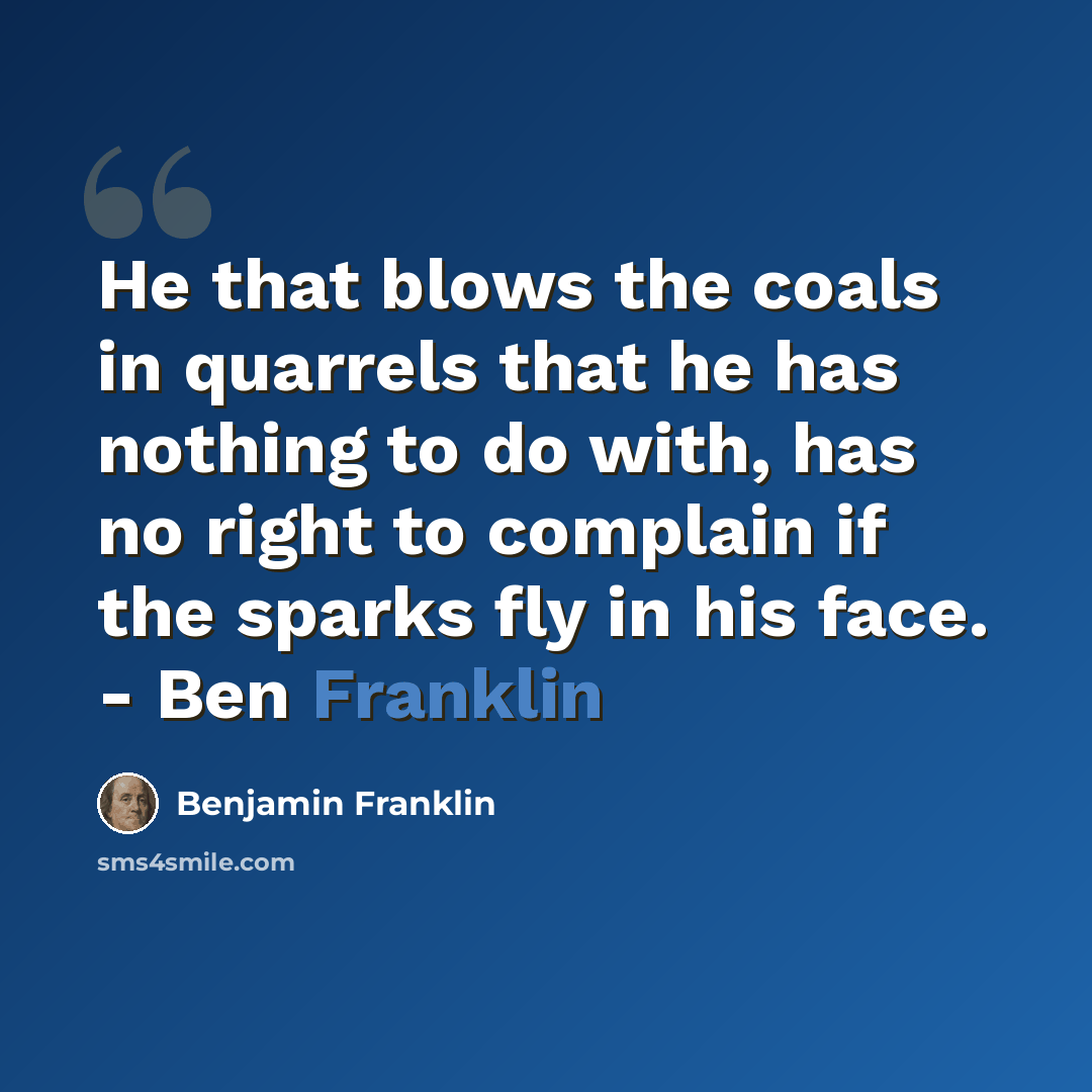 “He that blows the coals in quarrels that he has nothing to do with, has no right to complain if the sparks fly in his face. - Ben Franklin” quote by Benjamin Franklin