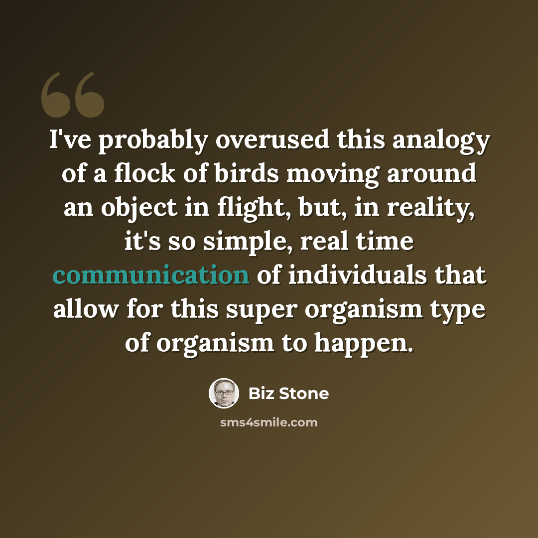 “I've probably overused this analogy of a flock of birds moving around an object in flight, but, in reality, it's so simple, real time communication of individuals that allow for this super organism type of organism to happen.” quote by Biz Stone