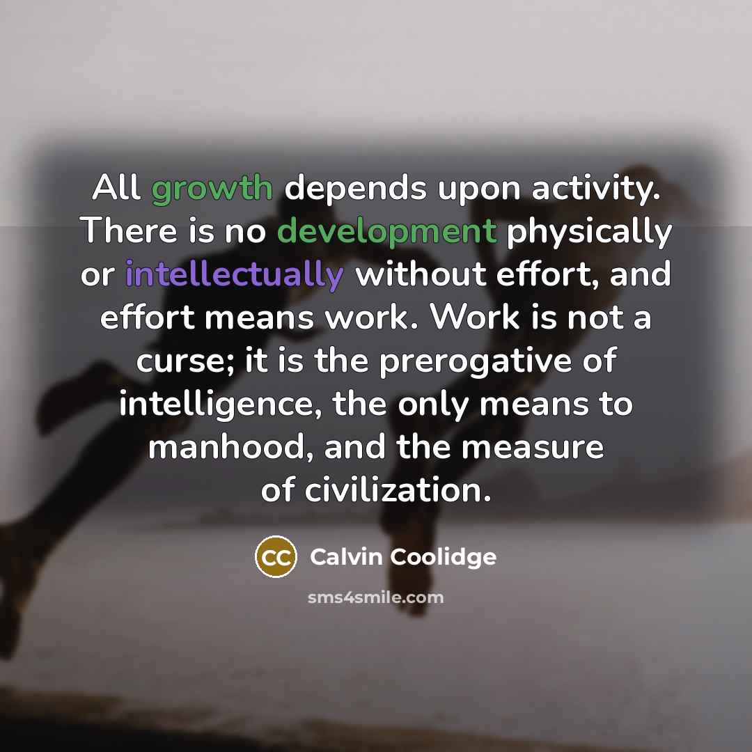 “All growth depends upon activity. There is no development physically or intellectually without effort, and effort means work. Work is not a curse; it is the prerogative of intelligence, the only means to manhood, and the measure of civilization.” quote by Calvin Coolidge