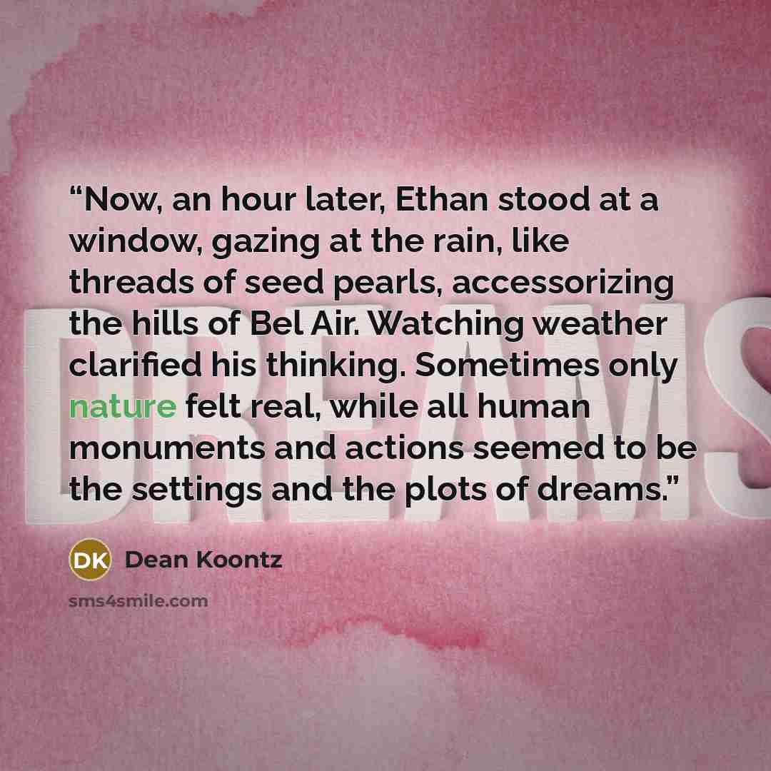 “Now, an hour later, Ethan stood at a window, gazing at the rain, like threads of seed pearls, accessorizing the hills of Bel Air. Watching weather clarified his thinking. Sometimes only nature felt real, while all human monuments and actions seemed to be the settings and the plots of dreams.” quote by Dean Koontz