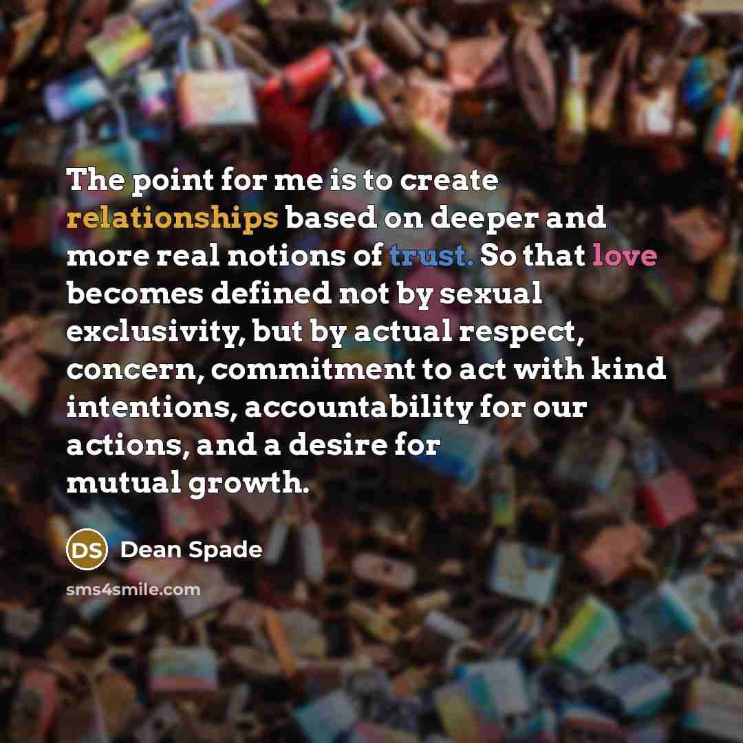 “The point for me is to create relationships based on deeper and more real notions of trust. So that love becomes defined not by sexual exclusivity, but by actual respect, concern, commitment to act with kind intentions, accountability for our actions, and a desire for mutual growth.” quote by Dean Spade