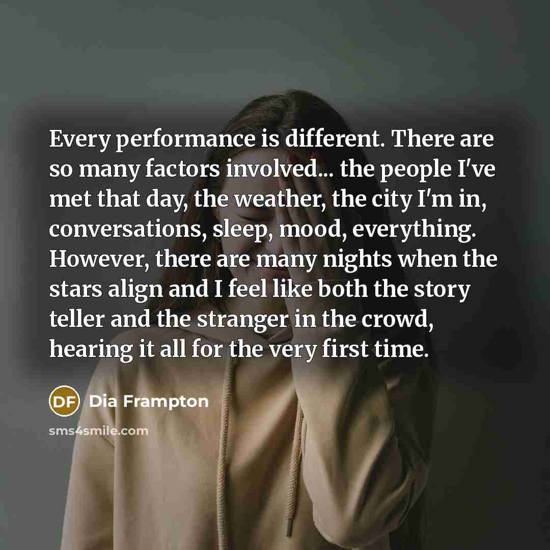 “Every performance is different. There are so many factors involved... the people I've met that day, the weather, the city I'm in, conversations, sleep, mood, everything. However, there are many nights when the stars align and I feel like both the story teller and the stranger in the crowd, hearing…” quote by Dia Frampton