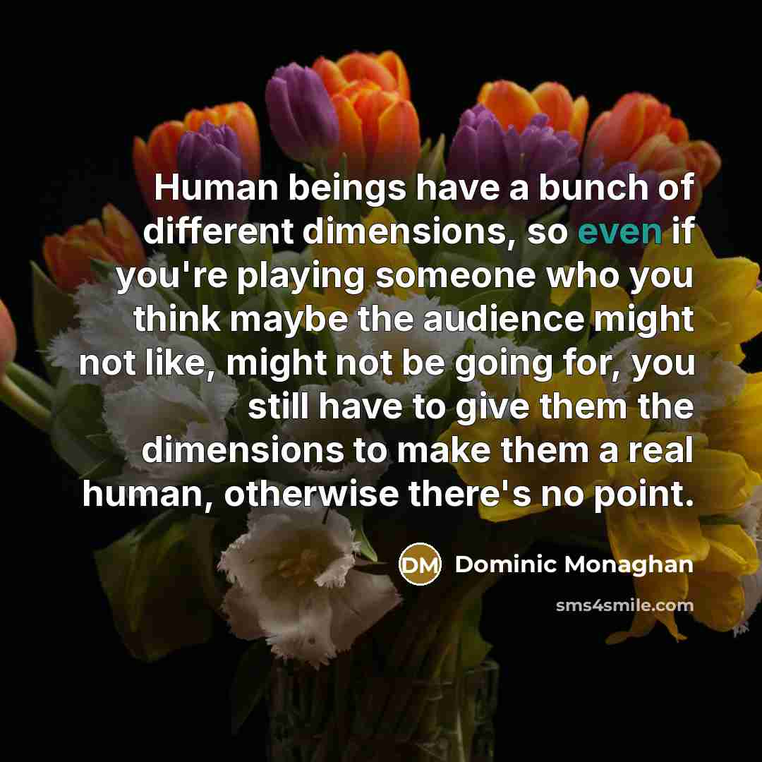 “Human beings have a bunch of different dimensions, so even if you're playing someone who you think maybe the audience might not like, might not be going for, you still have to give them the dimensions to make them a real human, otherwise there's no point.” quote by Dominic Monaghan