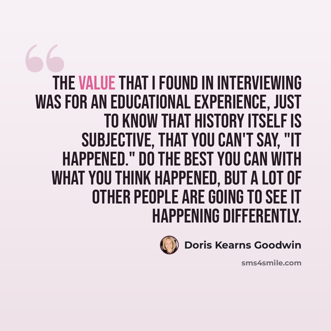 “The value that I found in interviewing was for an educational experience, just to know that history itself is subjective, that you can't say, "It happened." Do the best you can with what you think happened, but a lot of other people are going to see it happening differently.” quote by Doris Kearns Goodwin