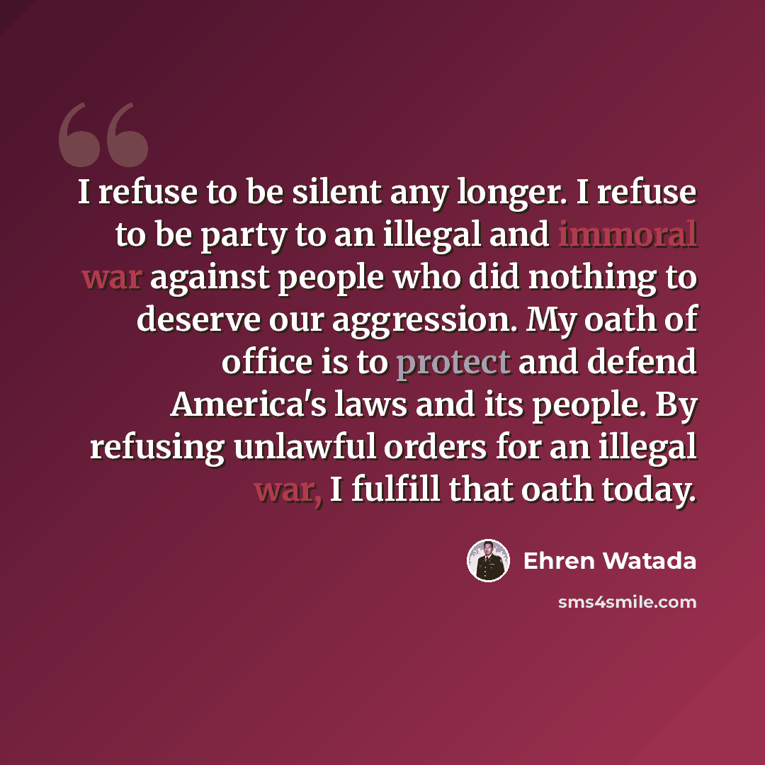 “I refuse to be silent any longer. I refuse to be party to an illegal and immoral war against people who did nothing to deserve our aggression. My oath of office is to protect and defend America's laws and its people. By refusing unlawful orders for an illegal war, I fulfill that oath today.” quote by Ehren Watada