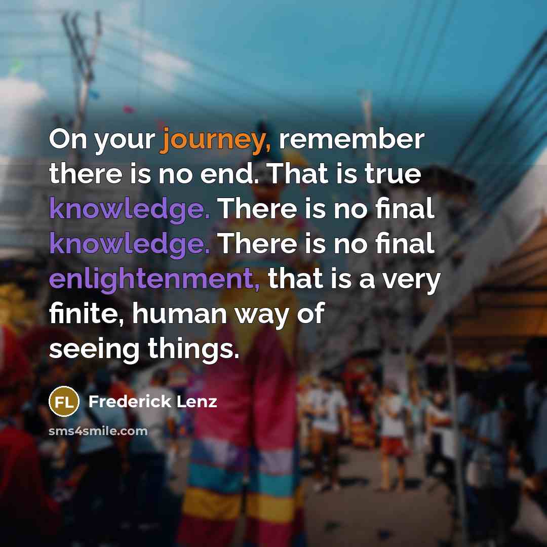 “On your journey, remember there is no end. That is true knowledge. There is no final knowledge. There is no final enlightenment, that is a very finite, human way of seeing things.” quote by Frederick Lenz