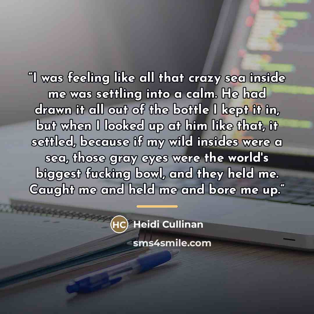 “I was feeling like all that crazy sea inside me was settling into a calm. He had drawn it all out of the bottle I kept it in, but when I looked up at him like that, it settled, because if my wild insides were a sea, those gray eyes were the world's biggest fucking bowl, and they held me. Caught me…” quote by Heidi Cullinan