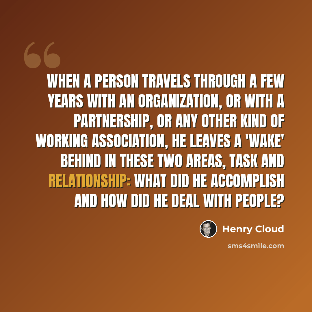 “When a person travels through a few years with an organization, or with a partnership, or any other kind of working association, he leaves a 'wake' behind in these two areas, task and relationship: what did he accomplish and how did he deal with people?” quote by Henry Cloud