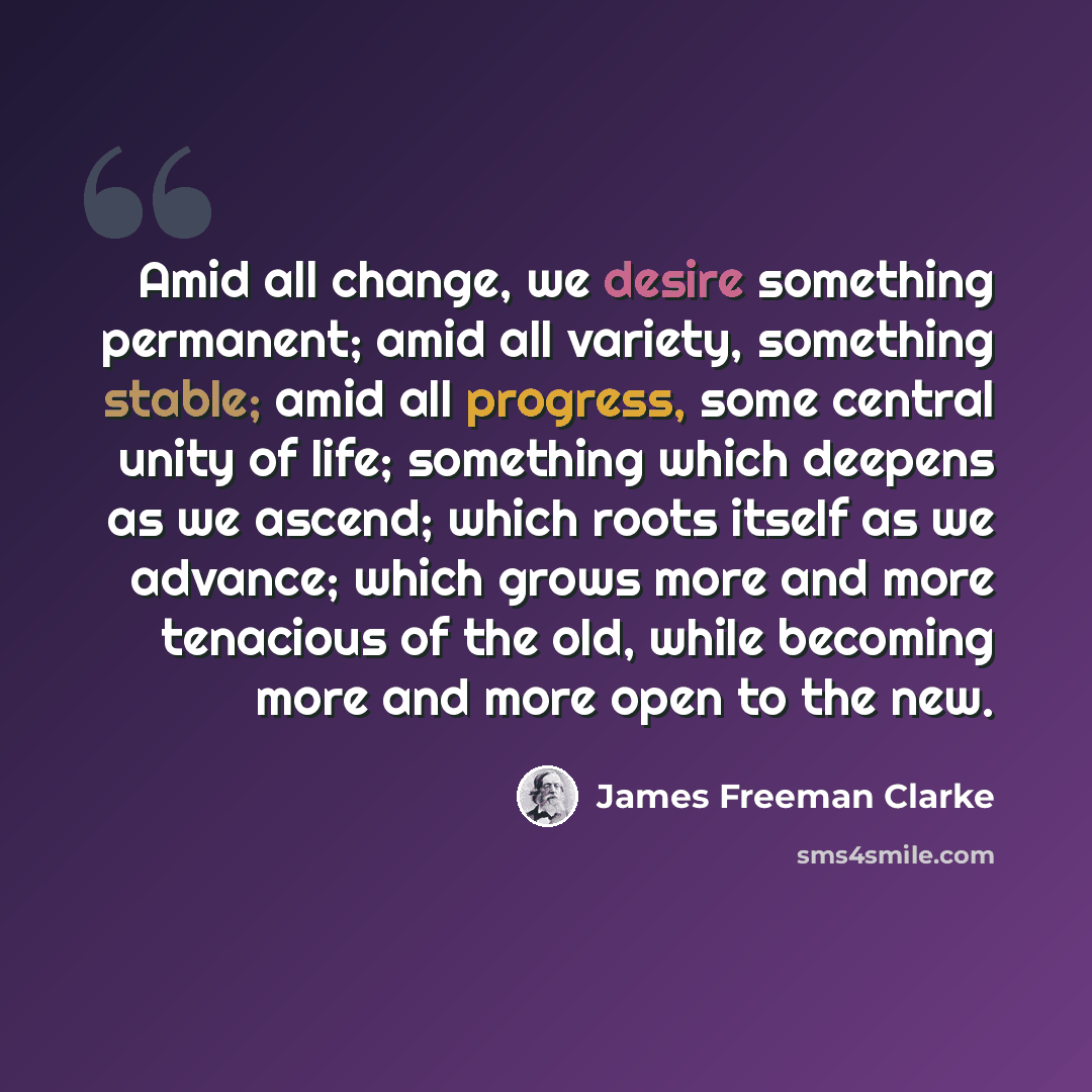 “Amid all change, we desire something permanent; amid all variety, something stable; amid all progress, some central unity of life; something which deepens as we ascend; which roots itself as we advance; which grows more and more tenacious of the old, while becoming more and more open to the new.” quote by James Freeman Clarke
