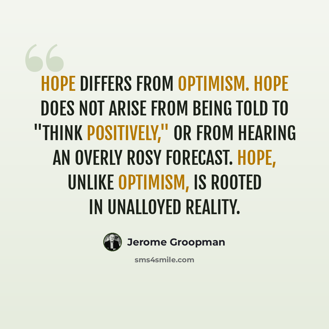 “Hope differs from optimism. Hope does not arise from being told to "think positively," or from hearing an overly rosy forecast. Hope, unlike optimism, is rooted in unalloyed reality.” quote by Jerome Groopman