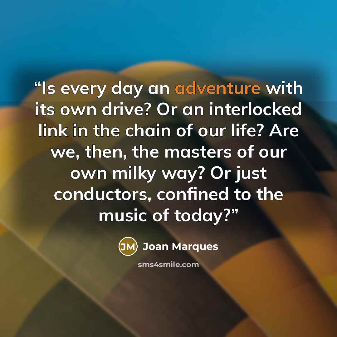 “Is every day an adventure with its own drive? Or an interlocked link in the chain of our life? Are we, then, the masters of our own milky way? Or just conductors, confined to the music of today?” quote by Joan Marques