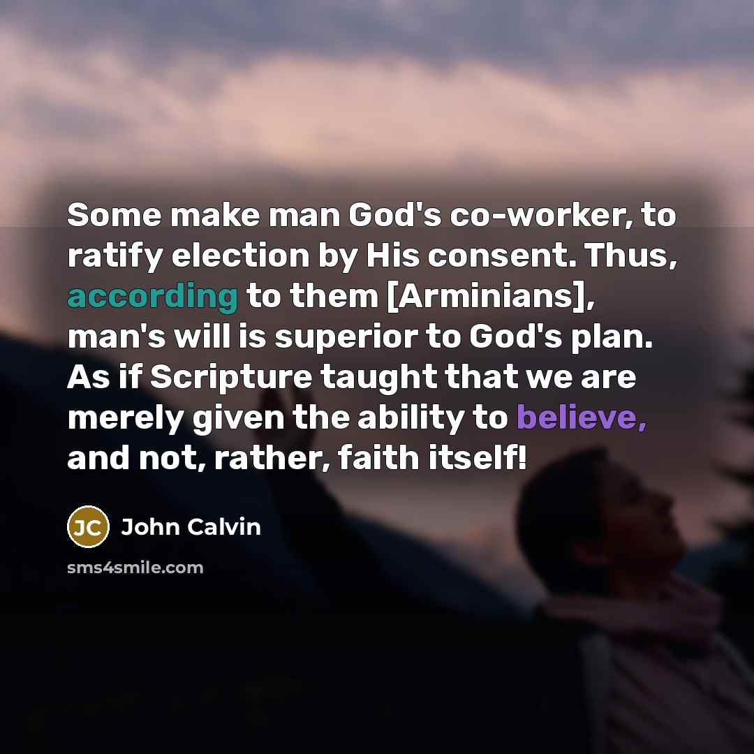 “Some make man God's co-worker, to ratify election by His consent. Thus, according to them [Arminians], man's will is superior to God's plan. As if Scripture taught that we are merely given the ability to believe, and not, rather, faith itself!” quote by John Calvin