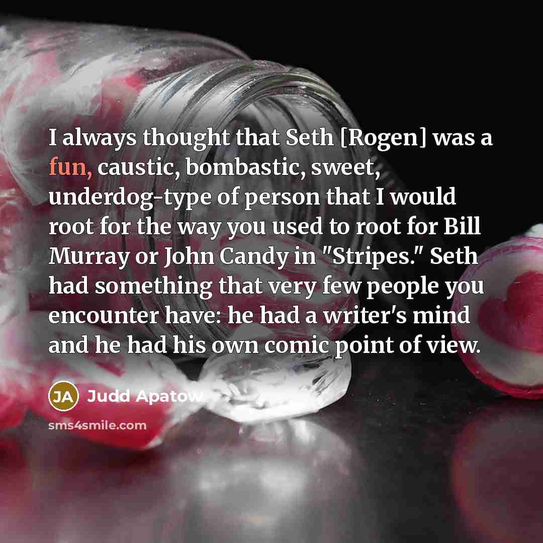 “I always thought that Seth [Rogen] was a fun, caustic, bombastic, sweet, underdog-type of person that I would root for the way you used to root for Bill Murray or John Candy in "Stripes." Seth had something that very few people you encounter have: he had a writer's mind and he had his own comic…” quote by Judd Apatow