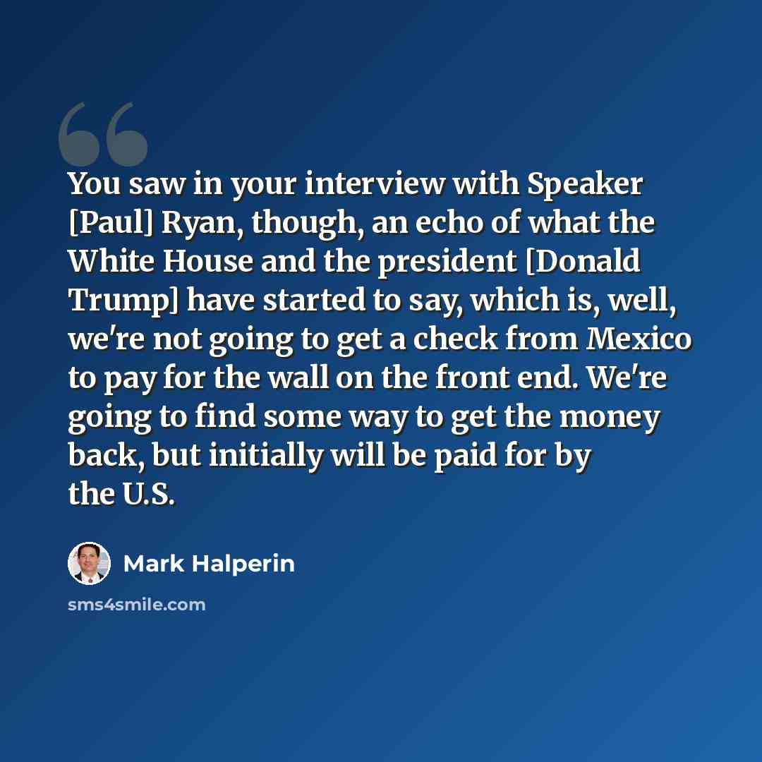 “You saw in your interview with Speaker [Paul] Ryan, though, an echo of what the White House and the president [Donald Trump] have started to say, which is, well, we're not going to get a check from Mexico to pay for the wall on the front end. We're going to find some way to get the money back, but…” quote by Mark Halperin