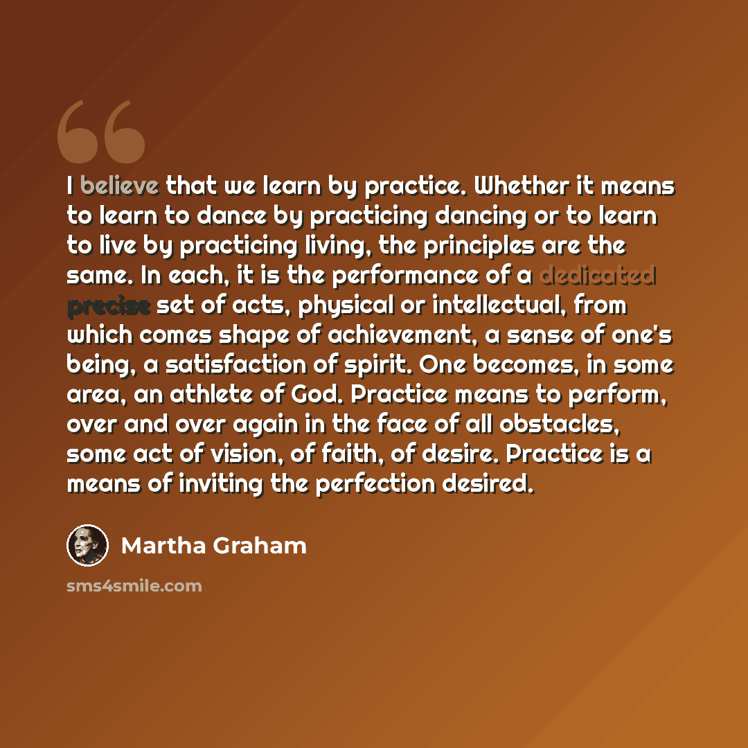 “I believe that we learn by practice. Whether it means to learn to dance by practicing dancing or to learn to live by practicing living, the principles are the same. In each, it is the performance of a dedicated precise set of acts, physical or intellectual, from which comes shape of achievement, a…” quote by Martha Graham