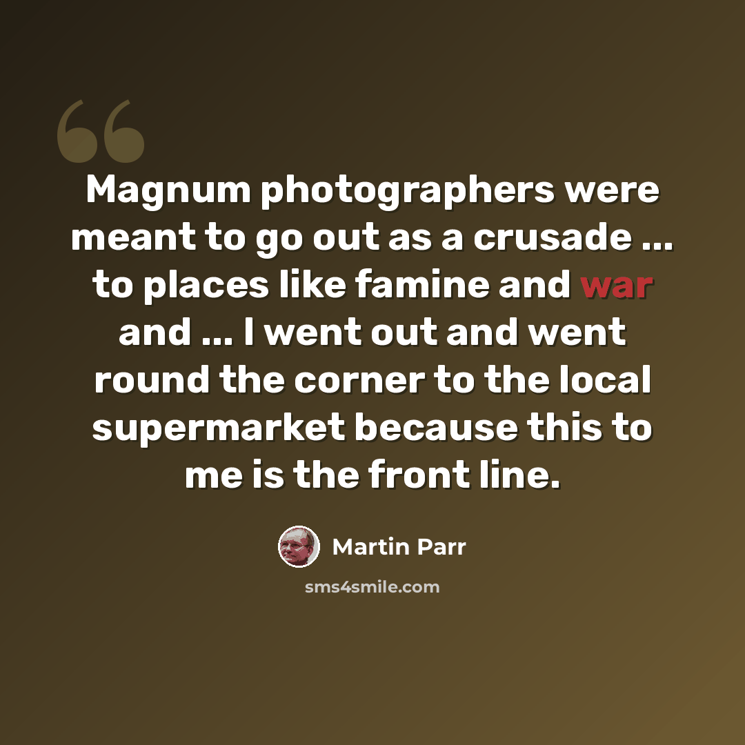 “Magnum photographers were meant to go out as a crusade ... to places like famine and war and ... I went out and went round the corner to the local supermarket because this to me is the front line.” quote by Martin Parr