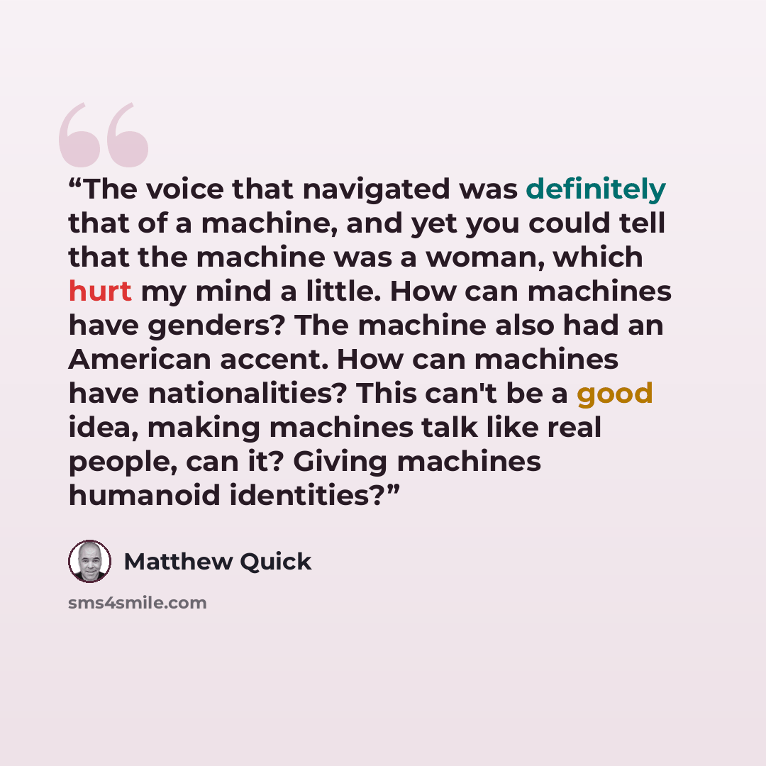 “The voice that navigated was definitely that of a machine, and yet you could tell that the machine was a woman, which hurt my mind a little. How can machines have genders? The machine also had an American accent. How can machines have nationalities? This can't be a good idea, making machines talk…” quote by Matthew Quick