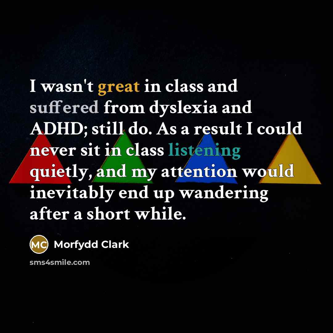 “I wasn't great in class and suffered from dyslexia and ADHD; still do. As a result I could never sit in class listening quietly, and my attention would inevitably end up wandering after a short while.” quote by Morfydd Clark