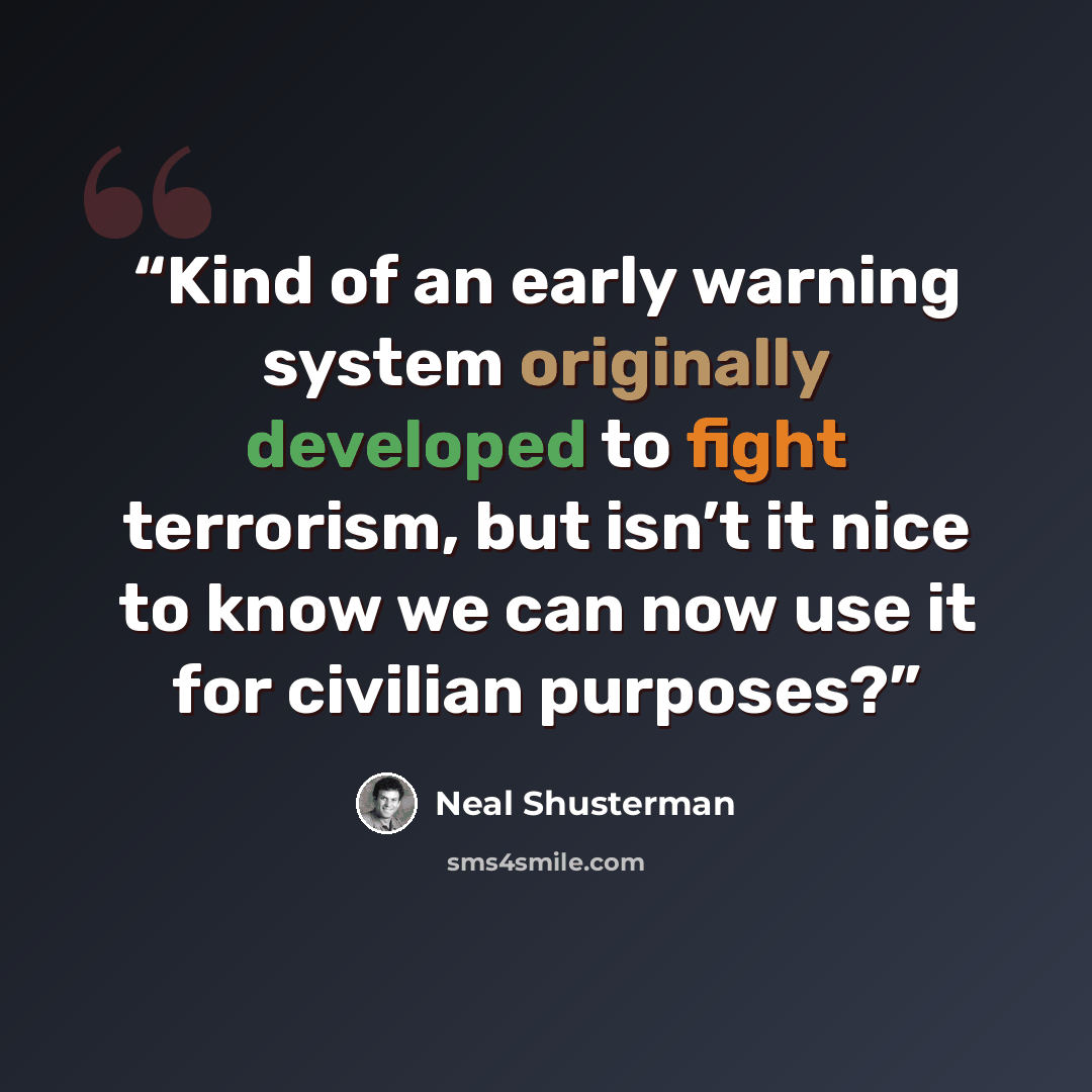 “Kind of an early warning system originally developed to fight terrorism, but isn’t it nice to know we can now use it for civilian purposes?” quote by Neal Shusterman