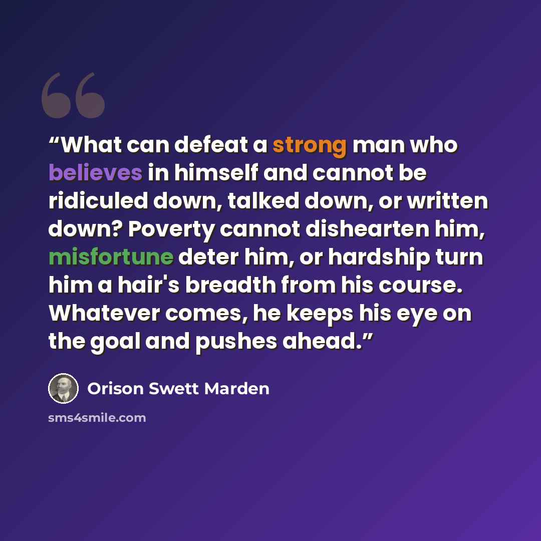 “What can defeat a strong man who believes in himself and cannot be ridiculed down, talked down, or written down? Poverty cannot dishearten him, misfortune deter him, or hardship turn him a hair's breadth from his course. Whatever comes, he keeps his eye on the goal and pushes ahead.” quote by Orison Swett Marden