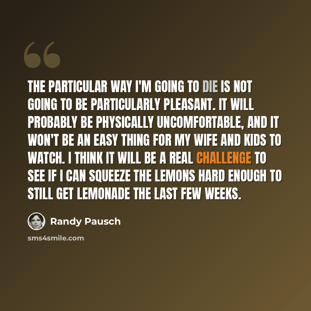 “The particular way I'm going to die is not going to be particularly pleasant. It will probably be physically uncomfortable, and it won't be an easy thing for my wife and kids to watch. I think it will be a real challenge to see if I can squeeze the lemons hard enough to still get lemonade the last…” quote by Randy Pausch
