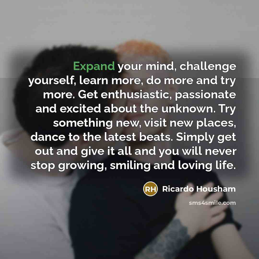 “Expand your mind, challenge yourself, learn more, do more and try more. Get enthusiastic, passionate and excited about the unknown. Try something new, visit new places, dance to the latest beats. Simply get out and give it all and you will never stop growing, smiling and loving life.” quote by Ricardo Housham