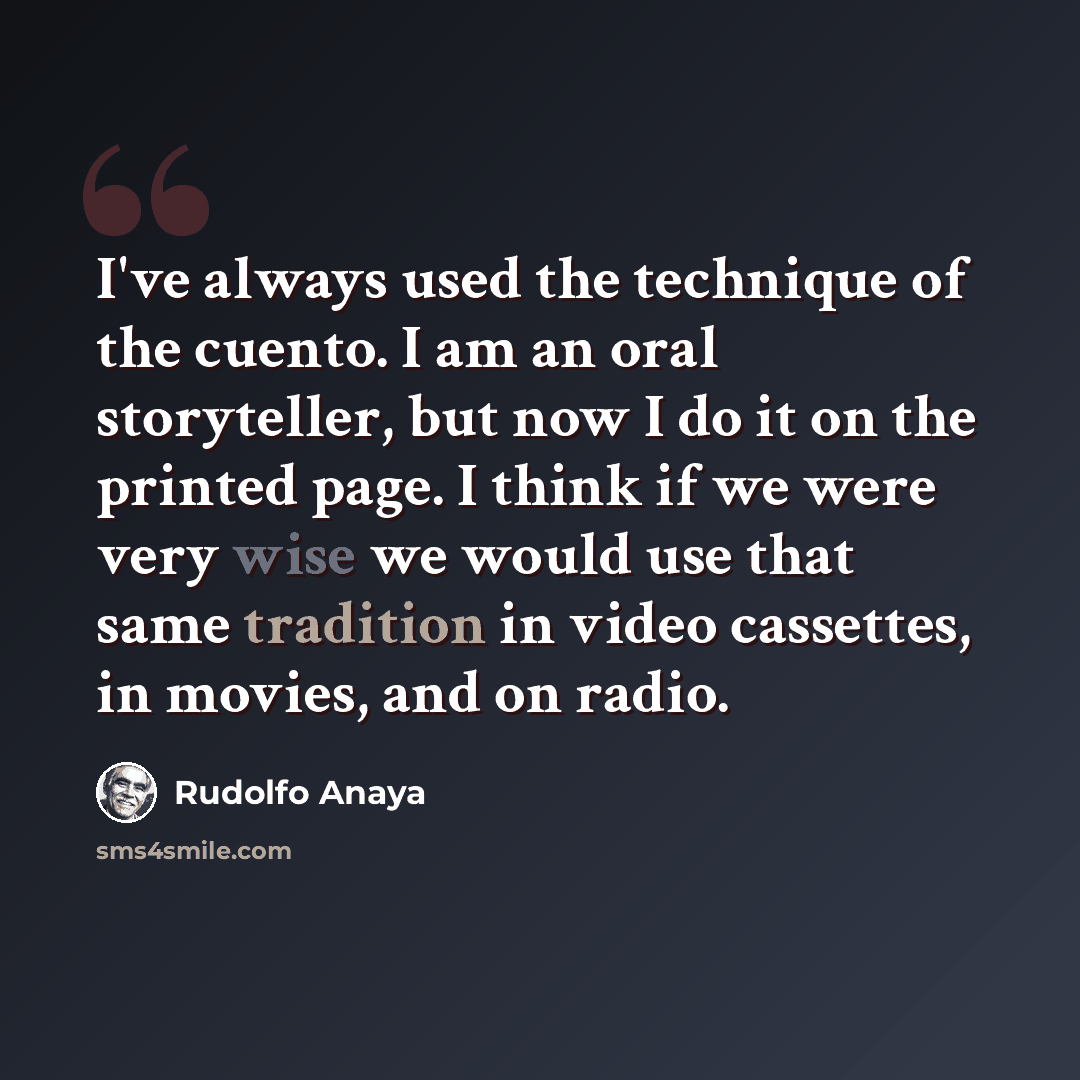“I've always used the technique of the cuento. I am an oral storyteller, but now I do it on the printed page. I think if we were very wise we would use that same tradition in video cassettes, in movies, and on radio.” quote by Rudolfo Anaya