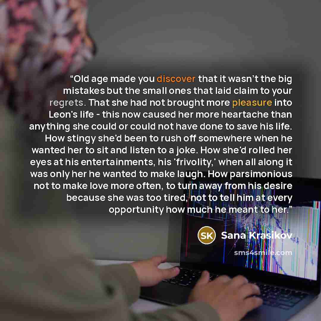 “Old age made you discover that it wasn't the big mistakes but the small ones that laid claim to your regrets. That she had not brought more pleasure into Leon's life - this now caused her more heartache than anything she could or could not have done to save his life. How stingy she'd been to rush…” quote by Sana Krasikov