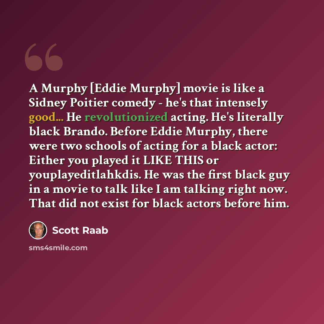 “A Murphy [Eddie Murphy] movie is like a Sidney Poitier comedy - he's that intensely good... He revolutionized acting. He's literally black Brando. Before Eddie Murphy, there were two schools of acting for a black actor: Either you played it LIKE THIS or youplayeditlahkdis. He was the first black…” quote by Scott Raab