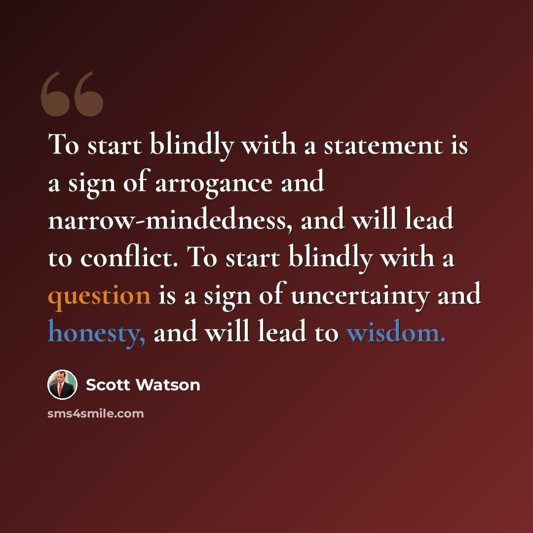 “To start blindly with a statement is a sign of arrogance and narrow-mindedness, and will lead to conflict. To start blindly with a question is a sign of uncertainty and honesty, and will lead to wisdom.” quote by Scott Watson