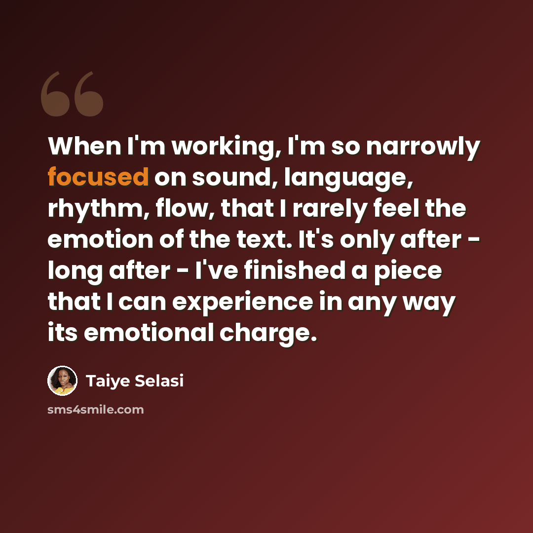 “When I'm working, I'm so narrowly focused on sound, language, rhythm, flow, that I rarely feel the emotion of the text. It's only after - long after - I've finished a piece that I can experience in any way its emotional charge.” quote by Taiye Selasi