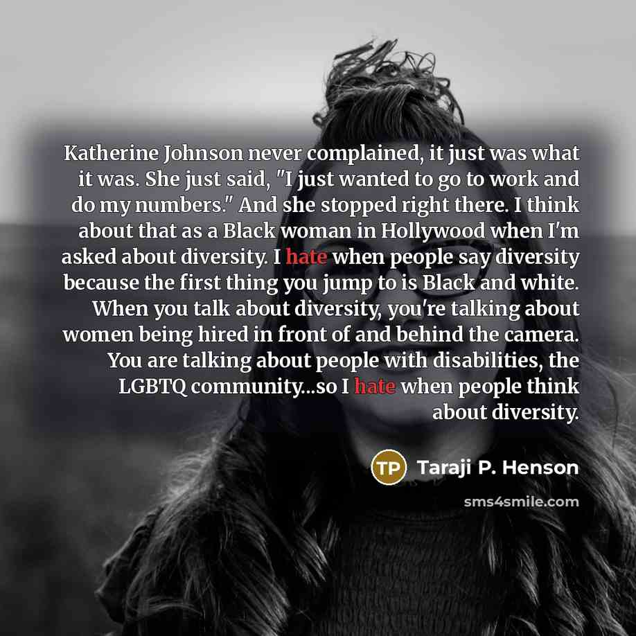 “Katherine Johnson never complained, it just was what it was. She just said, "I just wanted to go to work and do my numbers." And she stopped right there. I think about that as a Black woman in Hollywood when I'm asked about diversity. I hate when people say diversity because the first thing you…” quote by Taraji P. Henson