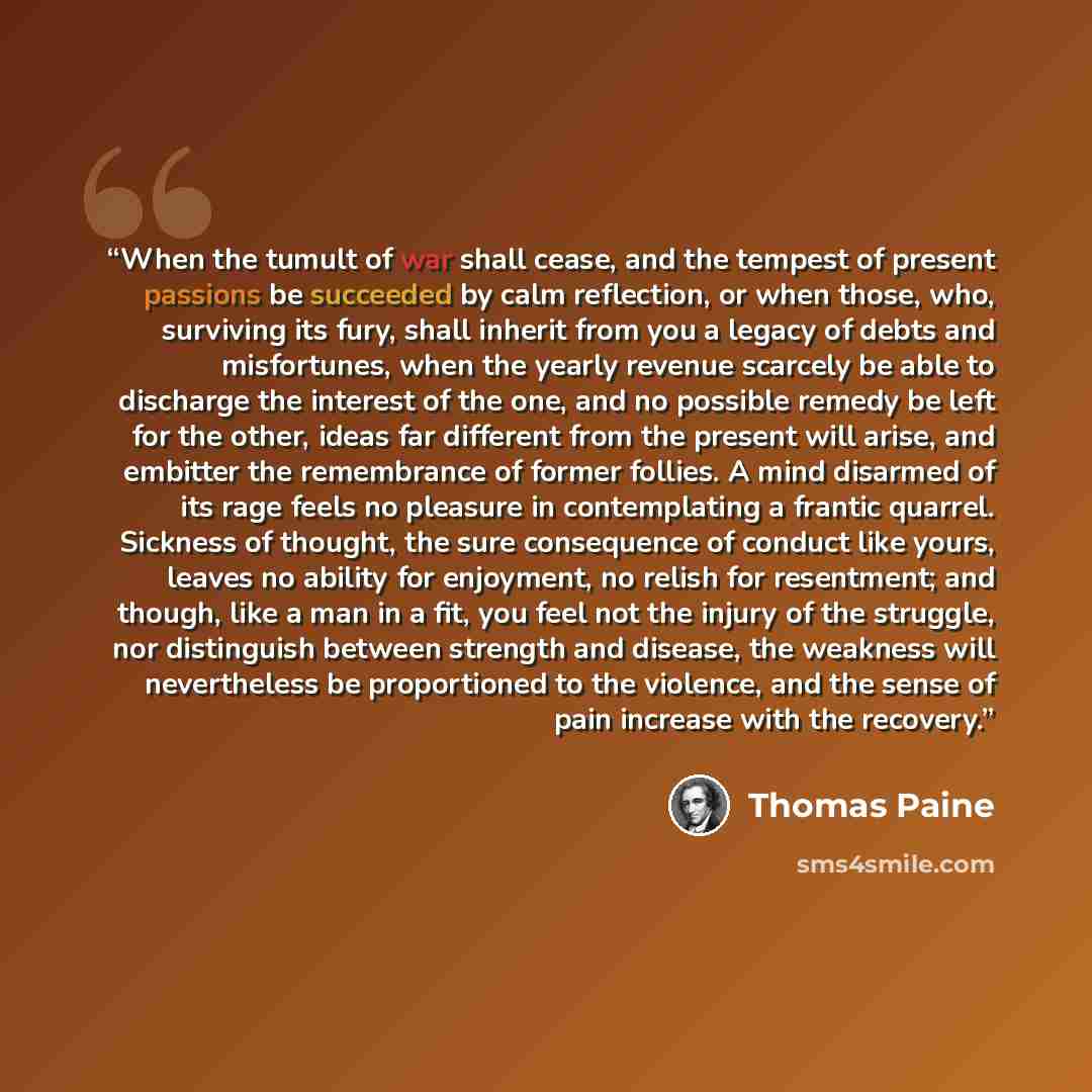 “When the tumult of war shall cease, and the tempest of present passions be succeeded by calm reflection, or when those, who, surviving its fury, shall inherit from you a legacy of debts and misfortunes, when the yearly revenue scarcely be able to discharge the interest of the one, and no possible…” quote by Thomas Paine