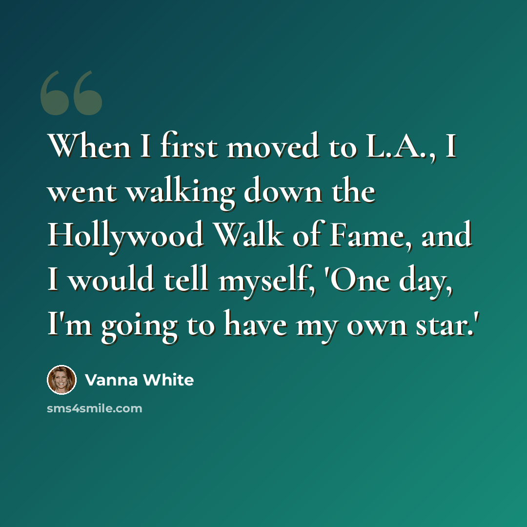 “When I first moved to L.A., I went walking down the Hollywood Walk of Fame, and I would tell myself, 'One day, I'm going to have my own star.'” quote by Vanna White