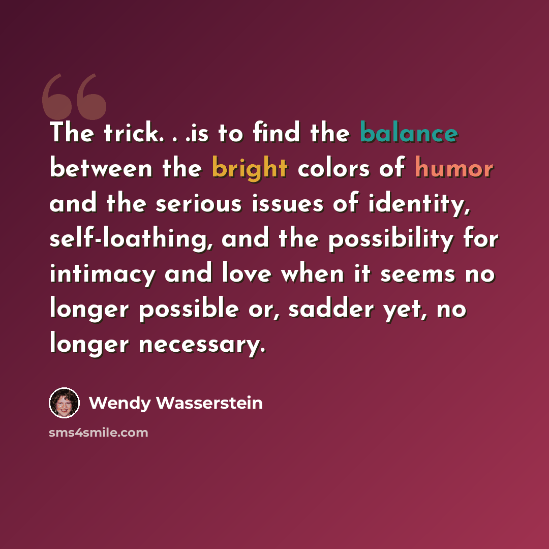 “The trick. . .is to find the balance between the bright colors of humor and the serious issues of identity, self-loathing, and the possibility for intimacy and love when it seems no longer possible or, sadder yet, no longer necessary.” quote by Wendy Wasserstein
