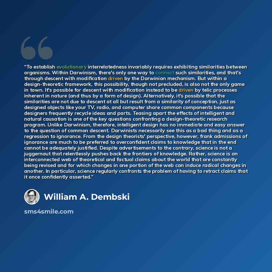 “To establish evolutionary interrelatedness invariably requires exhibiting similarities between organisms. Within Darwinism, there's only one way to connect such similarities, and that's through descent with modification driven by the Darwinian mechanism. But within a design-theoretic framework…” quote by William A. Dembski