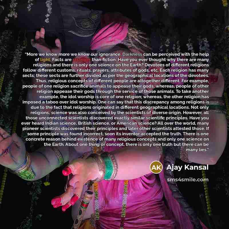 “More we know more we know our ignorance. Darkness can be perceived with the help of light. Facts are stranger than fiction. Have you ever thought why there are many religions and there is only one science on the Earth? Devotees of different religions follow different customs, rituals, prayers…” quote by Ajay Kansal