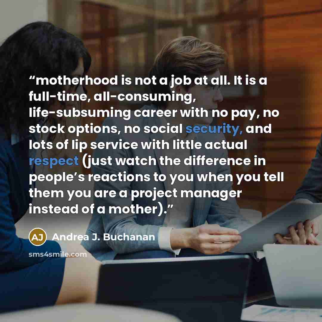 “motherhood is not a job at all. It is a full-time, all-consuming, life-subsuming career with no pay, no stock options, no social security, and lots of lip service with little actual respect (just watch the difference in people’s reactions to you when you tell them you are a project manager instead…” quote by Andrea J. Buchanan
